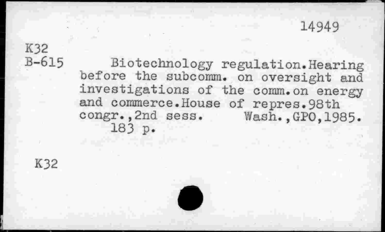 ﻿14949
K32
B-615 Biotechnology regulation.Hearing before the subcomm, on oversight and investigations of the comm.on energy and commerce.House of repres.98th congr.,2nd sess. Wash.,GPO,1985.
183 p.
K32